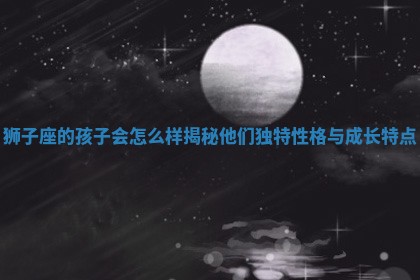 狮 👸 子座的孩子会怎么 📈 样揭秘他们独特性格与成长特点 狮 👸 子座的孩子会怎么 📈 样揭秘他们独特性格与成长特点